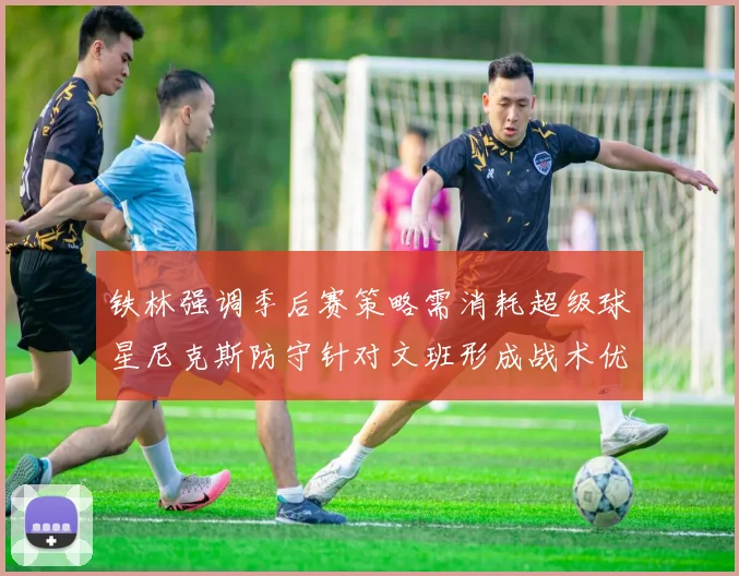 铁林强调季后赛策略需消耗超级球星尼克斯防守针对文班形成战术优势