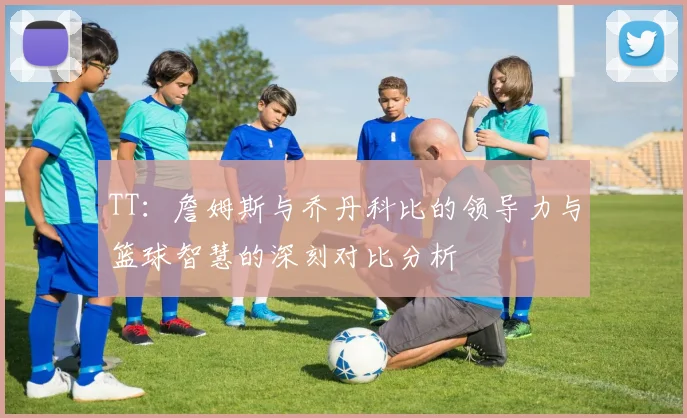 TT：詹姆斯与乔丹科比的领导力与篮球智慧的深刻对比分析