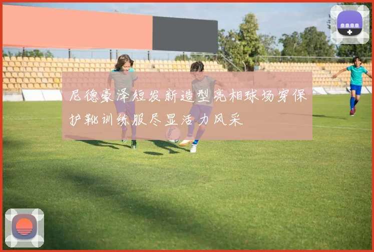 尼德豪泽短发新造型亮相球场穿保护靴训练服尽显活力风采