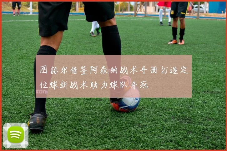 图赫尔借鉴阿森纳战术手册打造定位球新战术助力球队夺冠