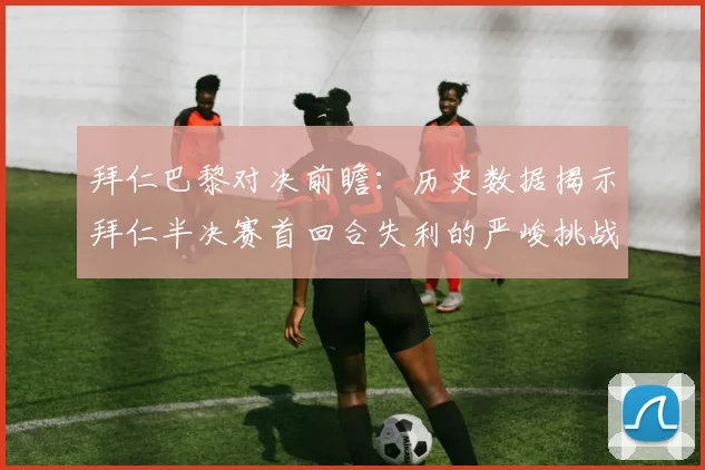 拜仁巴黎对决前瞻：历史数据揭示拜仁半决赛首回合失利的严峻挑战