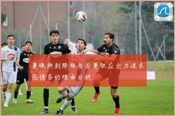 曼晚热刺降级与否曼联应全力追求范德芬的理由分析