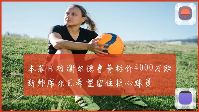 本菲卡对谢尔德鲁普标价4000万欧新帅席尔瓦希望留住核心球员