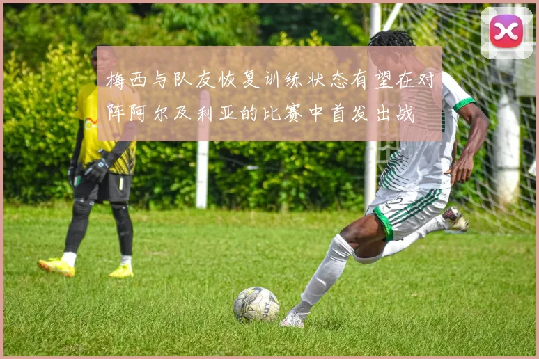 梅西与队友恢复训练状态有望在对阵阿尔及利亚的比赛中首发出战