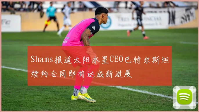 Shams报道太阳水星CEO巴特尔斯坦续约合同即将达成新进展