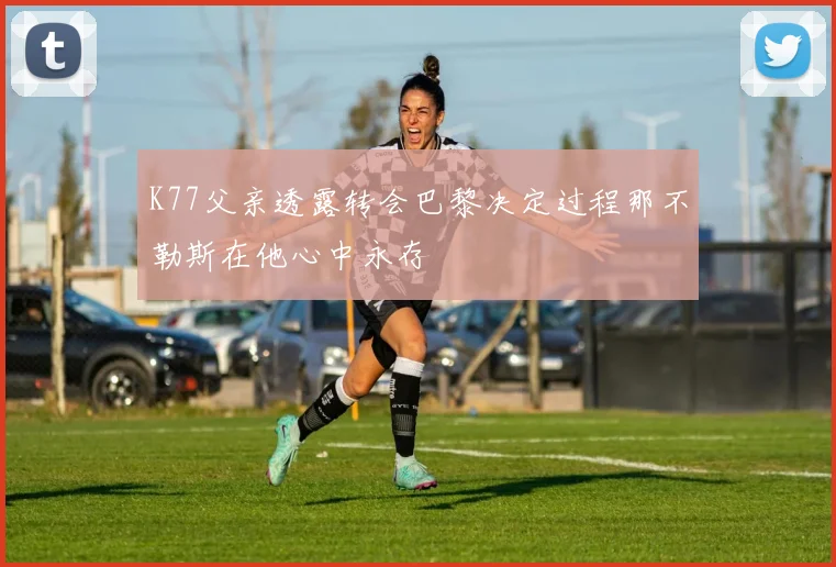K77父亲透露转会巴黎决定过程那不勒斯在他心中永存