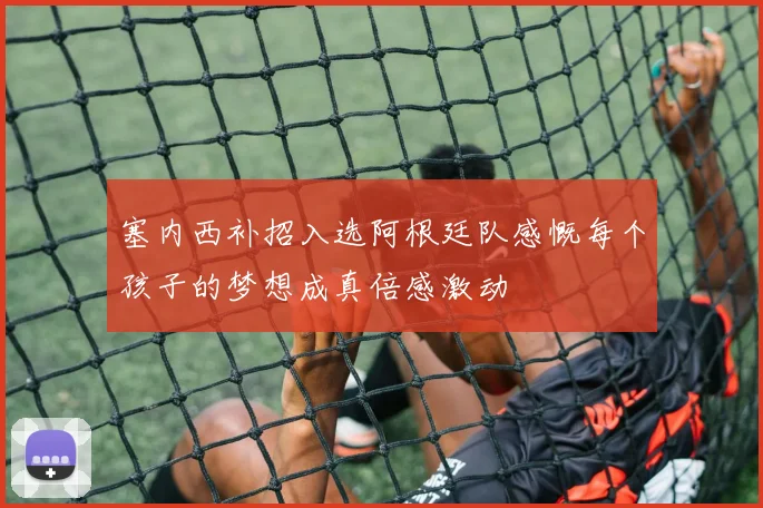 塞内西补招入选阿根廷队感慨每个孩子的梦想成真倍感激动