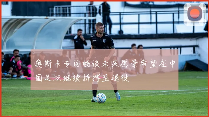 奥斯卡专访畅谈未来愿景希望在中国足坛继续拼搏至退役