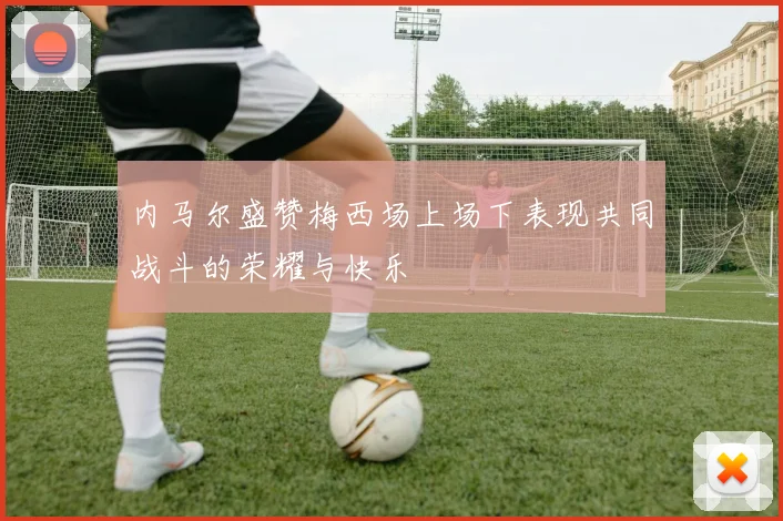 内马尔盛赞梅西场上场下表现共同战斗的荣耀与快乐
