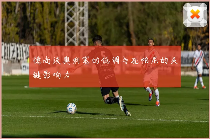 德尚谈奥利塞的低调与孔帕尼的关键影响力