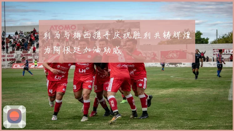 利马与梅西携手庆祝胜利共铸辉煌为阿根廷加油助威