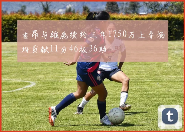 吉昂与雄鹿续约三年1750万上季场均贡献11分46板36助