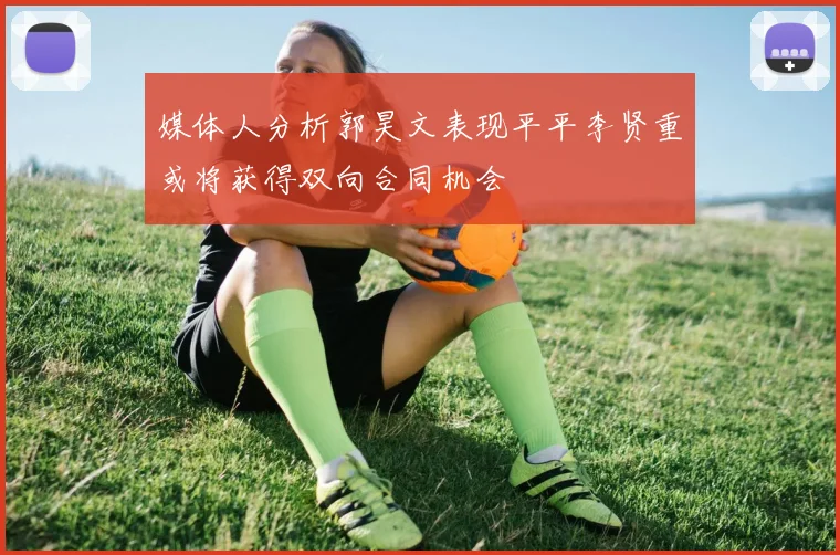 媒体人分析郭昊文表现平平李贤重或将获得双向合同机会