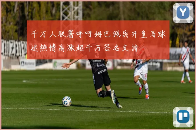 千万人联署呼吁姆巴佩离开皇马球迷热情高涨超千万签名支持