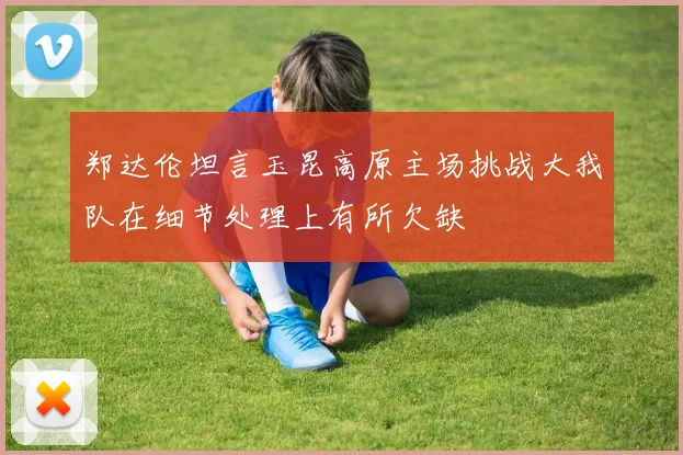 郑达伦坦言玉昆高原主场挑战大我队在细节处理上有所欠缺