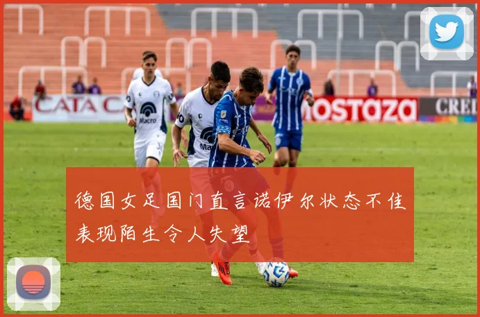 德国女足国门直言诺伊尔状态不佳表现陌生令人失望