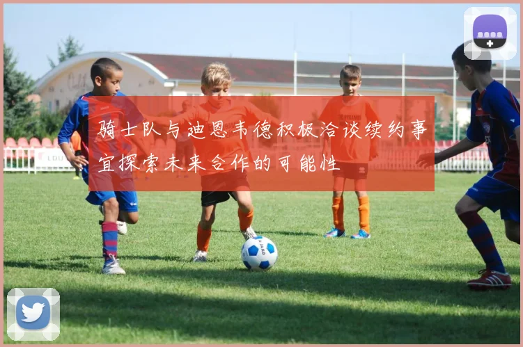 骑士队与迪恩韦德积极洽谈续约事宜探索未来合作的可能性