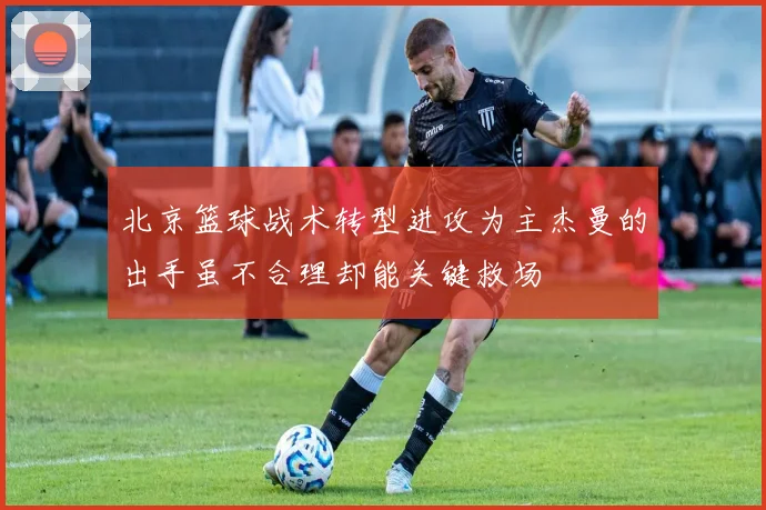 北京篮球战术转型进攻为主杰曼的出手虽不合理却能关键救场