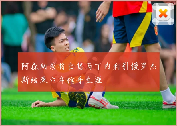 阿森纳或将出售马丁内利引援罗杰斯结束六年枪手生涯