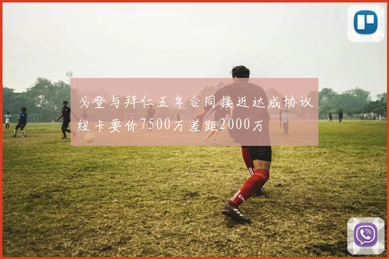 戈登与拜仁五年合同接近达成协议纽卡要价7500万差距2000万