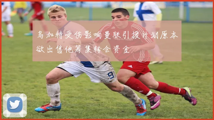 乌加特受伤影响曼联引援计划原本欲出售他筹集转会资金