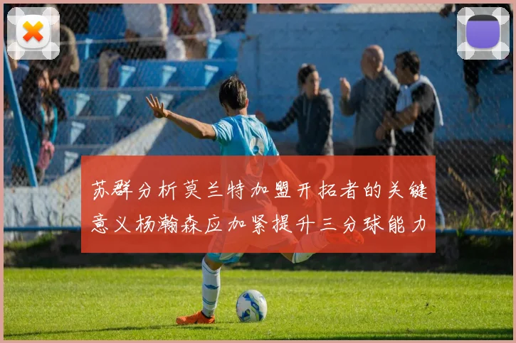 苏群分析莫兰特加盟开拓者的关键意义杨瀚森应加紧提升三分球能力