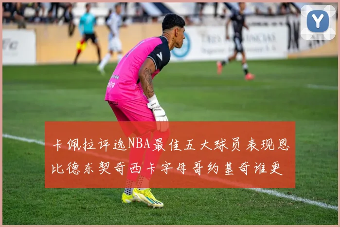 卡佩拉评选NBA最佳五大球员表现恩比德东契奇西卡字母哥约基奇谁更出色