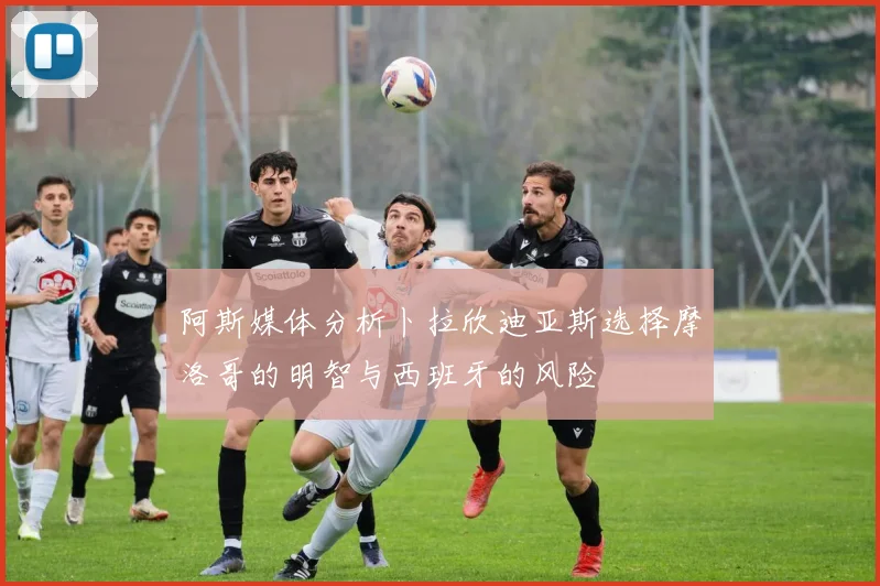 阿斯媒体分析卜拉欣迪亚斯选择摩洛哥的明智与西班牙的风险